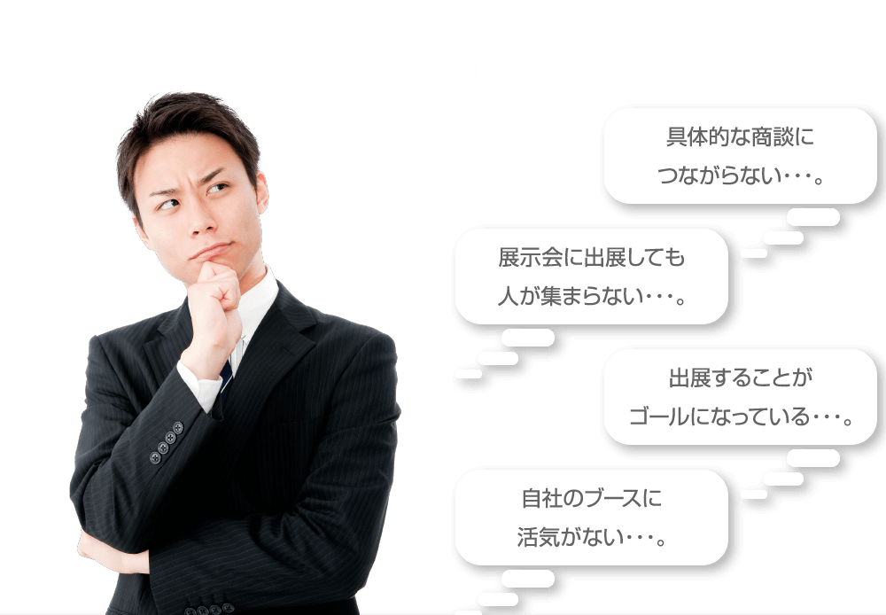 こんなお悩みございませんか？具体的な商談につながらない・・・。展示会に出展しても人が集まらない・・・。出展することがゴールになっている・・・。自社のブースに活気がない・・・。