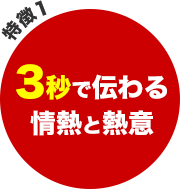 特徴1 - 3秒で伝わる情熱と熱意