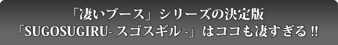 「凄いブース」シリーズの決定版「SUGOSUGIRUースゴスギルー」はここも凄すぎる